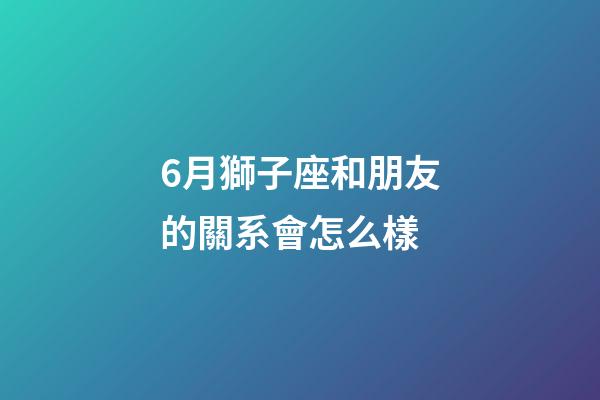 6月獅子座和朋友的關系會怎么樣-第1張-星座運勢-玄機派