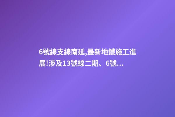 6號線支線南延,最新地鐵施工進展!涉及13號線二期(北延)、6號線支線二期……-第1張-觀點-玄機派