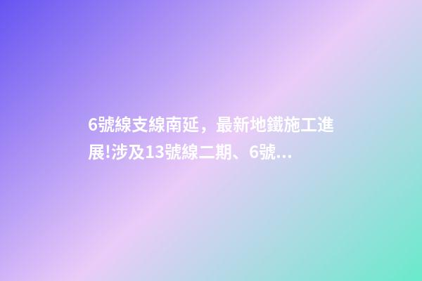 6號線支線南延，最新地鐵施工進展!涉及13號線二期(北延)、6號線支線二期……-第1張-觀點-玄機派