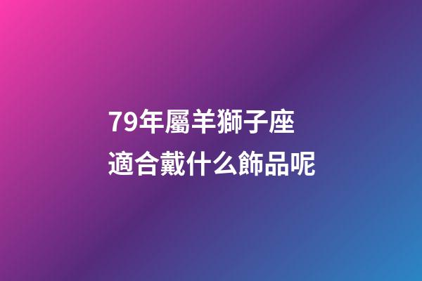 79年屬羊獅子座適合戴什么飾品呢-第1張-星座運勢-玄機派
