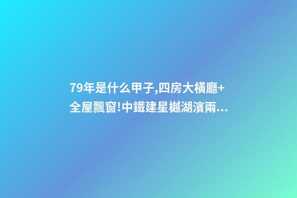 79年是什么甲子,四房大橫廳+全屋飄窗!中鐵建星樾湖濱兩種戶型提前曝光-第1張-觀點-玄機派