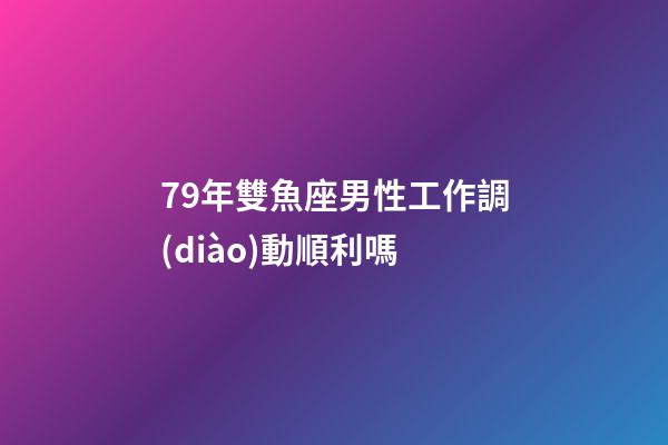 79年雙魚座男性工作調(diào)動順利嗎-第1張-星座運勢-玄機派