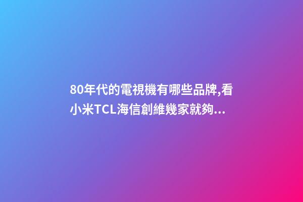 80年代的電視機有哪些品牌,看小米TCL海信創維幾家就夠了-第1張-觀點-玄機派