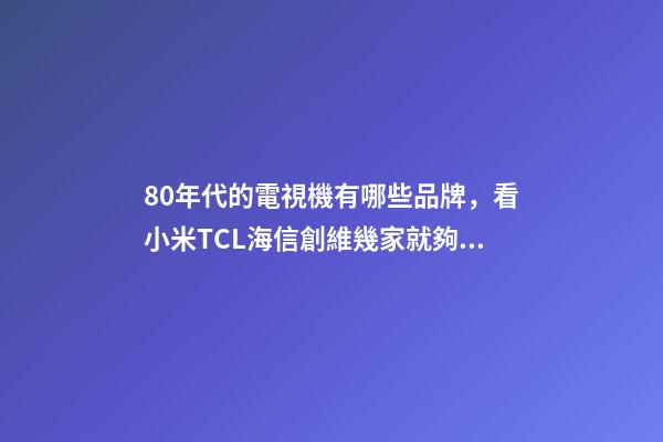 80年代的電視機有哪些品牌，看小米TCL海信創維幾家就夠了-第1張-觀點-玄機派
