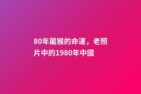 80年屬猴的命運，老照片中的1980年中國-第1張-觀點-玄機派