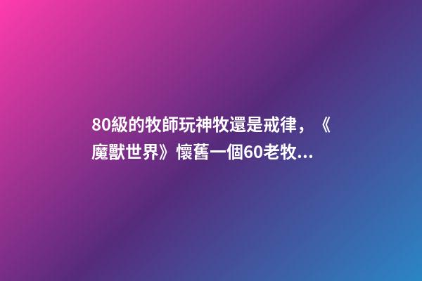 80級的牧師玩神牧還是戒律，《魔獸世界》懷舊一個60老牧師的回憶-第1張-觀點-玄機派