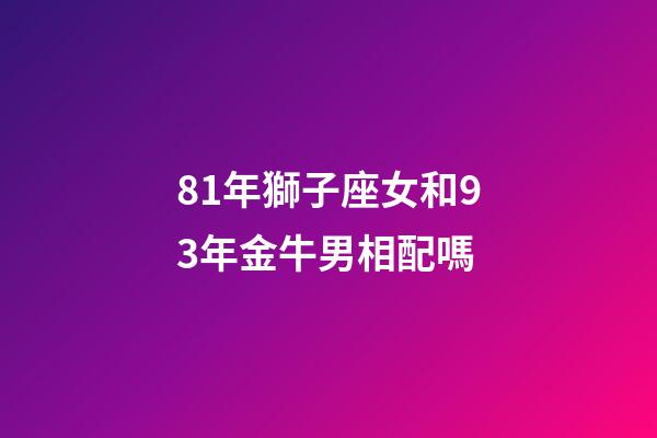 81年獅子座女和93年金牛男相配嗎-第1張-星座運勢-玄機派