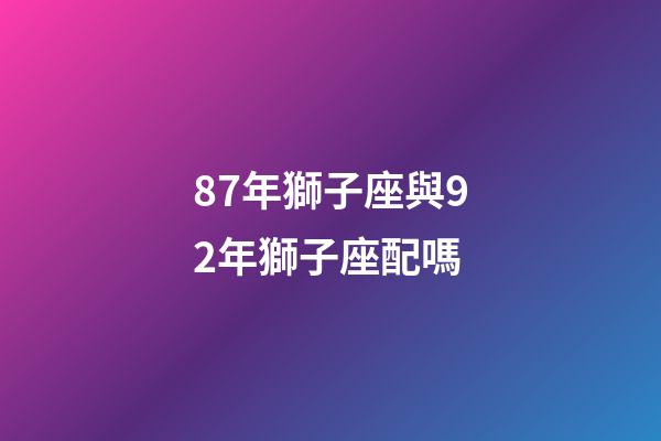 87年獅子座與92年獅子座配嗎-第1張-星座運勢-玄機派