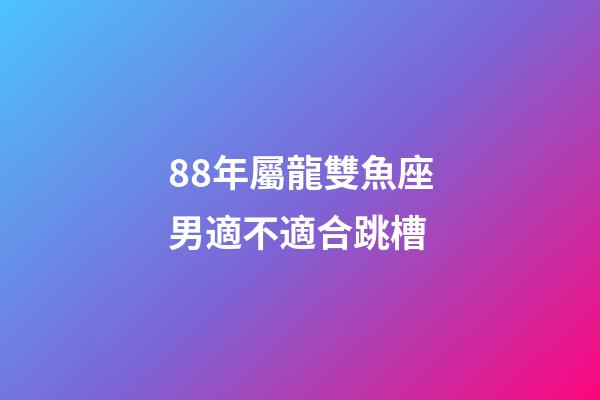 88年屬龍雙魚座男適不適合跳槽