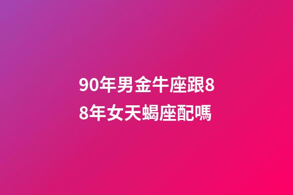 90年男金牛座跟88年女天蝎座配嗎-第1張-星座運勢-玄機派