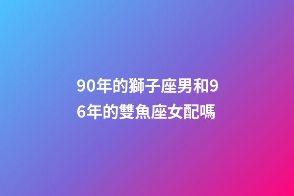 90年的獅子座男和96年的雙魚座女配嗎-第1張-星座運(yùn)勢-玄機(jī)派
