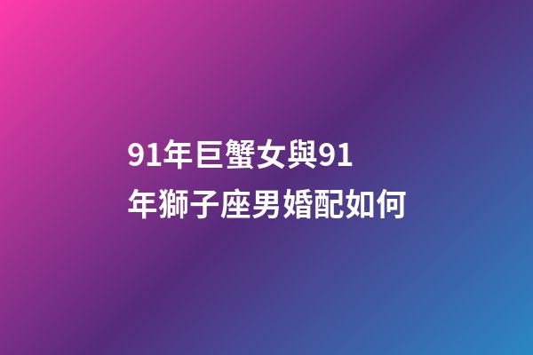91年巨蟹女與91年獅子座男婚配如何-第1張-星座運勢-玄機派