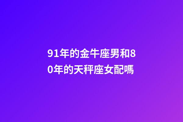 91年的金牛座男和80年的天秤座女配嗎-第1張-星座運勢-玄機派