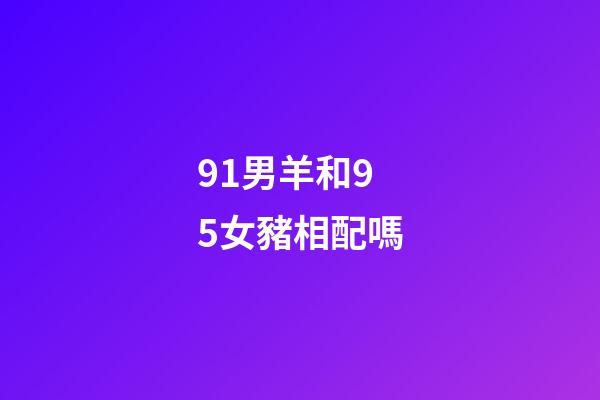 91男羊和95女豬相配嗎（男91羊女95豬會離婚嗎）-第1張-星座運勢-玄機派