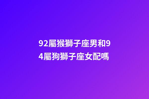 92屬猴獅子座男和94屬狗獅子座女配嗎-第1張-星座運勢-玄機派