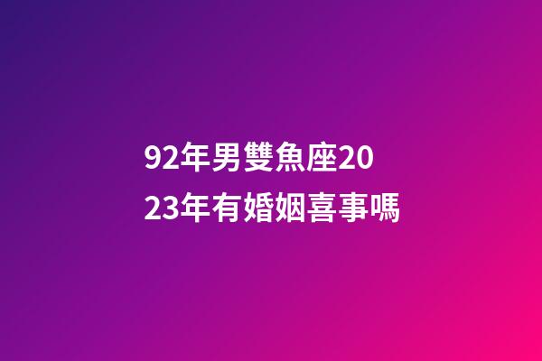 92年男雙魚座2023年有婚姻喜事嗎-第1張-星座運勢-玄機派