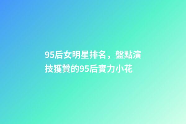 95后女明星排名，盤點演技獲贊的95后實力小花-第1張-觀點-玄機派