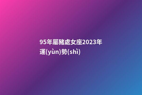 95年屬豬處女座2023年運(yùn)勢(shì)-第1張-星座運(yùn)勢(shì)-玄機(jī)派