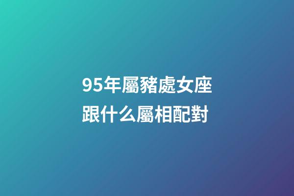95年屬豬處女座跟什么屬相配對-第1張-星座運勢-玄機派