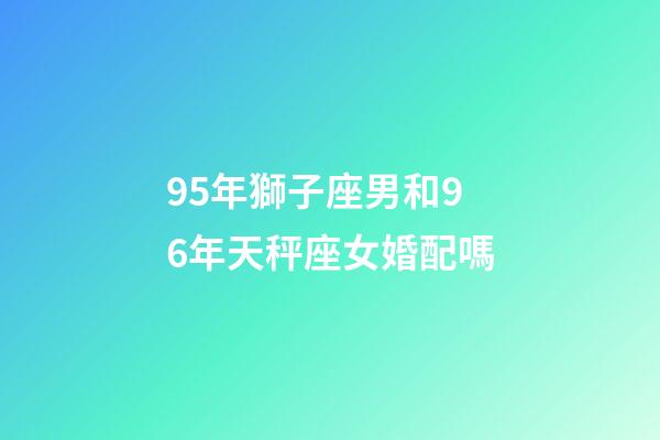 95年獅子座男和96年天秤座女婚配嗎-第1張-星座運(yùn)勢-玄機(jī)派