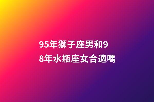 95年獅子座男和98年水瓶座女合適嗎-第1張-星座運勢-玄機派