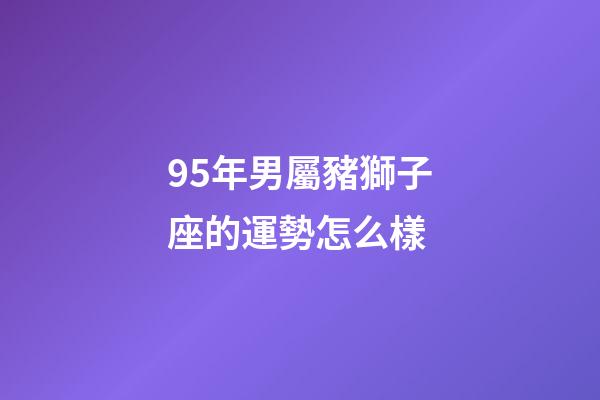 95年男屬豬獅子座的運勢怎么樣-第1張-星座運勢-玄機派