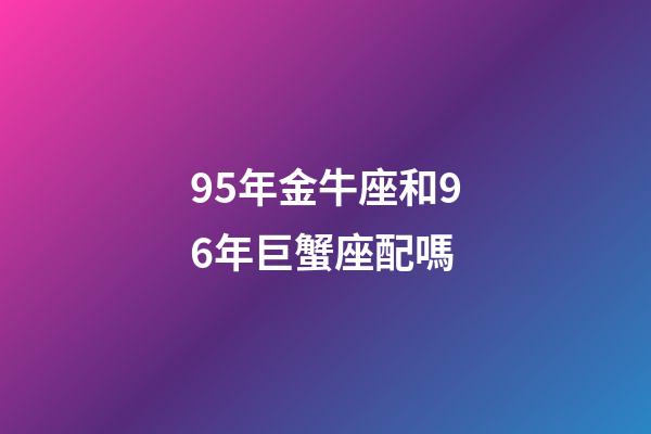 95年金牛座和96年巨蟹座配嗎-第1張-星座運勢-玄機派