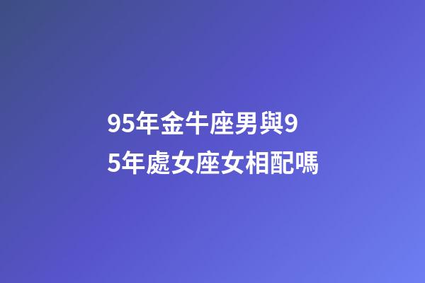 95年金牛座男與95年處女座女相配嗎-第1張-星座運勢-玄機派