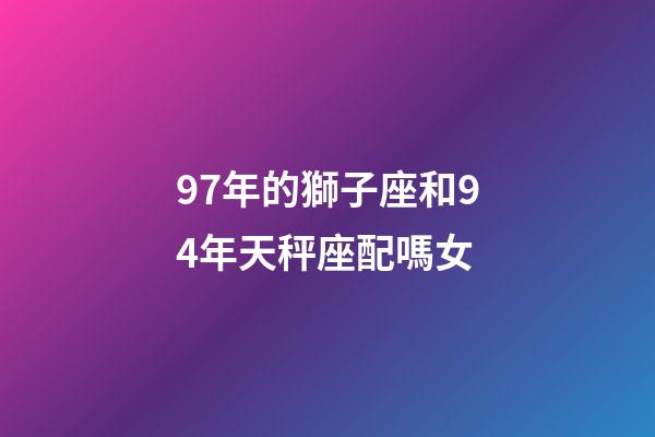97年的獅子座和94年天秤座配嗎女-第1張-星座運勢-玄機派