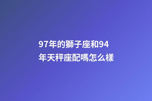 97年的獅子座和94年天秤座配嗎怎么樣-第1張-星座運勢-玄機派