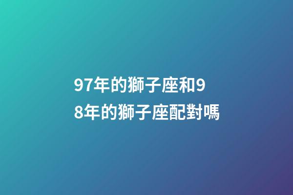 97年的獅子座和98年的獅子座配對嗎-第1張-星座運勢-玄機派