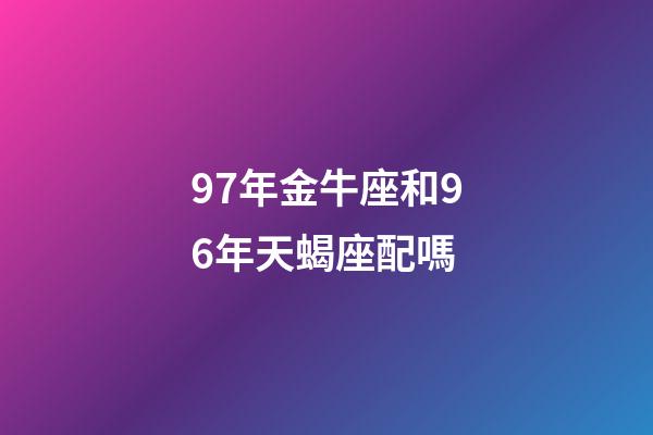 97年金牛座和96年天蝎座配嗎-第1張-星座運勢-玄機派