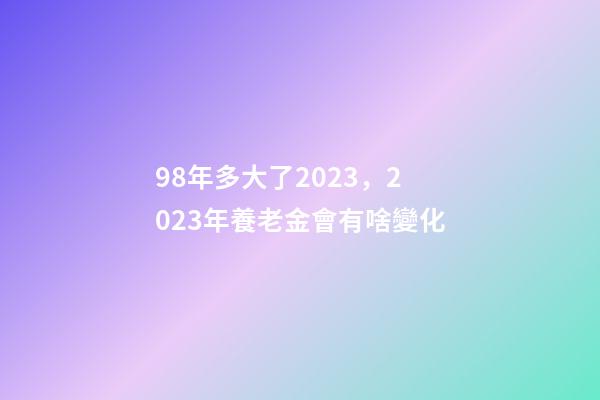 98年多大了2023，2023年養老金會有啥變化-第1張-觀點-玄機派