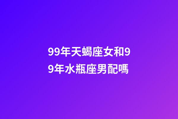 99年天蝎座女和99年水瓶座男配嗎-第1張-星座運勢-玄機派
