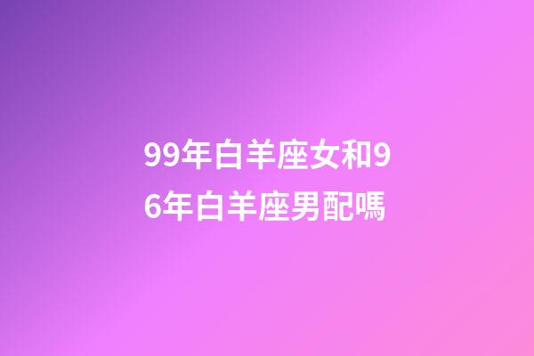 99年白羊座女和96年白羊座男配嗎-第1張-星座運勢-玄機派