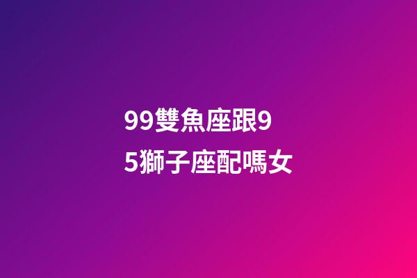 99雙魚座跟95獅子座配嗎女-第1張-星座運勢-玄機派