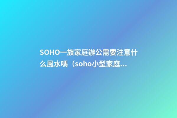 SOHO一族家庭辦公需要注意什么風水嗎?（soho小型家庭辦公一族）