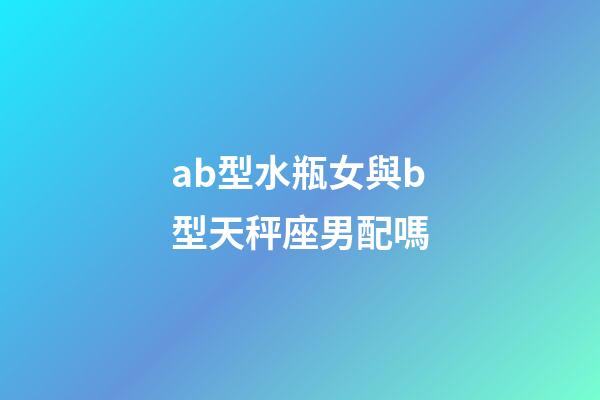 ab型水瓶女與b型天秤座男配嗎-第1張-星座運勢-玄機派