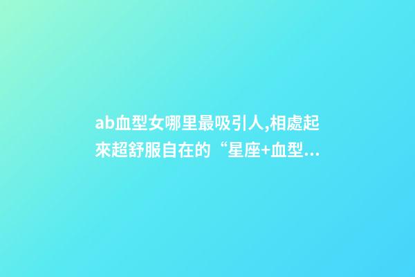 ab血型女哪里最吸引人,相處起來超舒服自在的“星座+血型”TOP5女生-第1張-觀點-玄機派