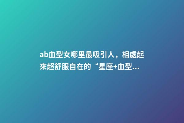 ab血型女哪里最吸引人，相處起來超舒服自在的“星座+血型”TOP5女生-第1張-觀點-玄機派