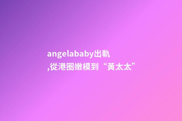 angelababy出軌,從港圈嫩模到“黃太太”-第1張-觀點-玄機派