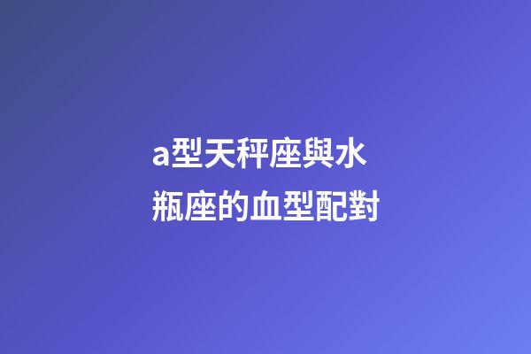 a型天秤座與水瓶座的血型配對-第1張-星座運勢-玄機派