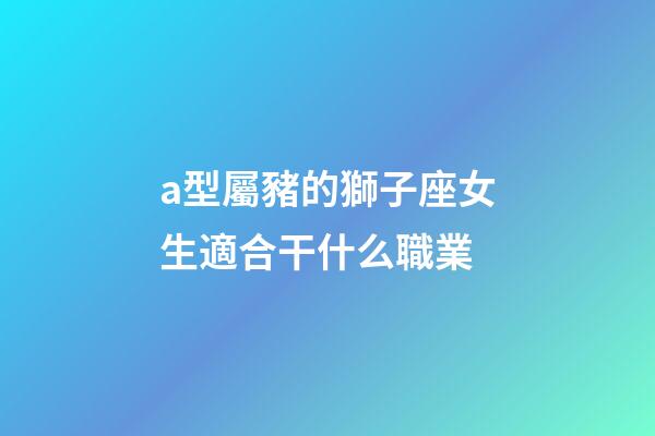 a型屬豬的獅子座女生適合干什么職業-第1張-星座運勢-玄機派