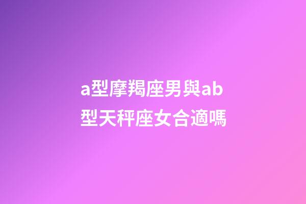 a型摩羯座男與ab型天秤座女合適嗎-第1張-星座運勢-玄機派