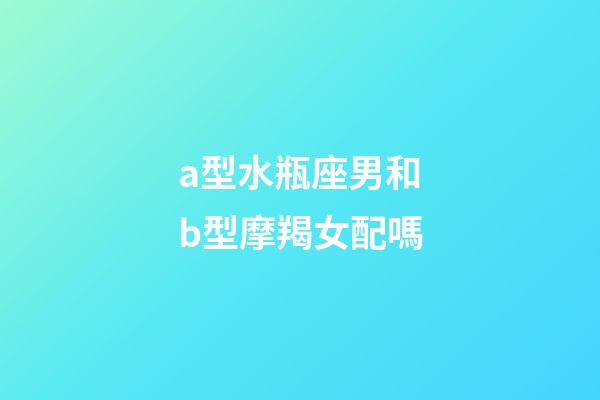 a型水瓶座男和b型摩羯女配嗎-第1張-星座運勢-玄機派