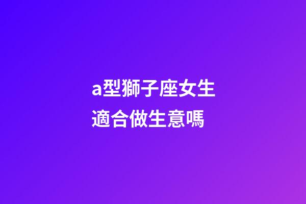 a型獅子座女生適合做生意嗎-第1張-星座運勢-玄機派