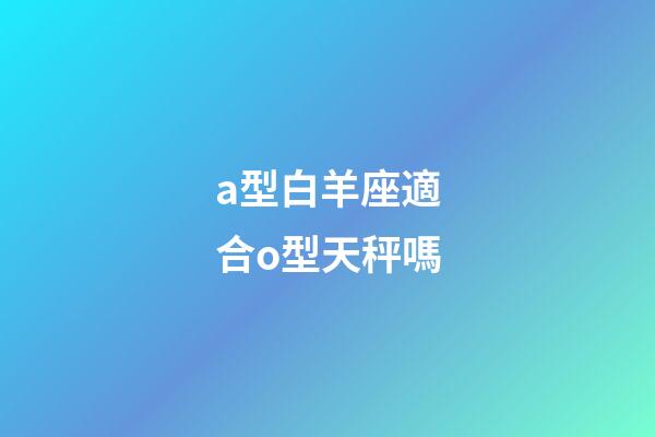 a型白羊座適合o型天秤嗎-第1張-星座運勢-玄機派