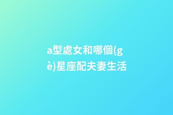 a型處女和哪個(gè)星座配夫妻生活-第1張-星座運(yùn)勢(shì)-玄機(jī)派