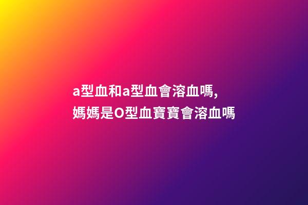 a型血和a型血會溶血嗎,媽媽是O型血寶寶會溶血嗎-第1張-觀點-玄機派