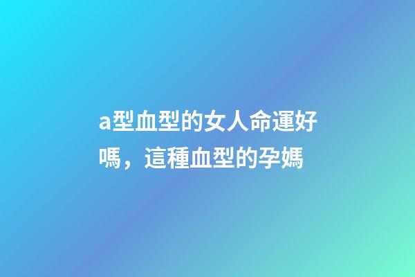 a型血型的女人命運好嗎，這種血型的孕媽-第1張-觀點-玄機派